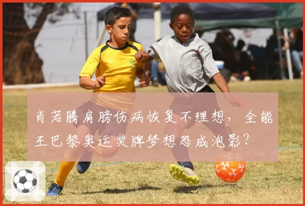 肖若腾肩膀伤病恢复不理想,全能王巴黎奥运奖牌梦想恐成泡影?