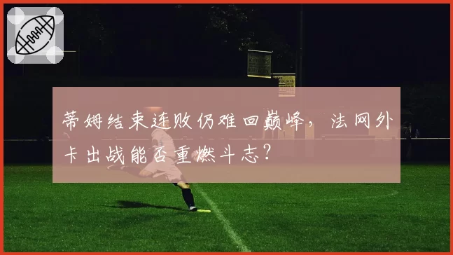 蒂姆结束连败仍难回巅峰,法网外卡出战能否重燃斗志?