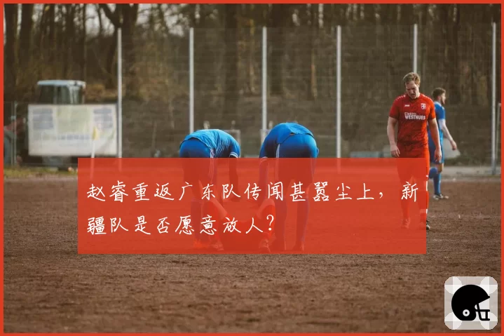 赵睿重返广东队传闻甚嚣尘上,新疆队是否愿意放人?