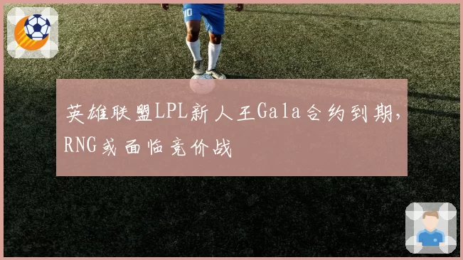 英雄联盟LPL新人王Gala合约到期，RNG或面临竞价战