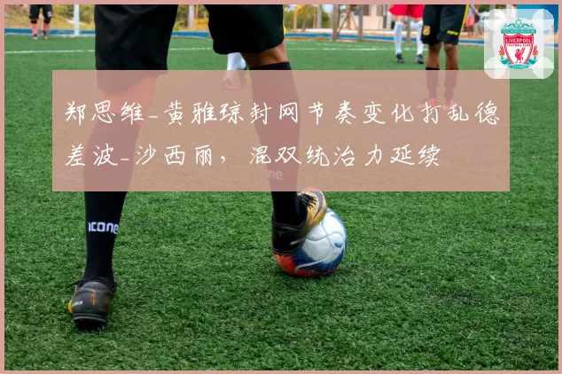 郑思维_黄雅琼封网节奏变化打乱德差波_沙西丽，混双统治力延续