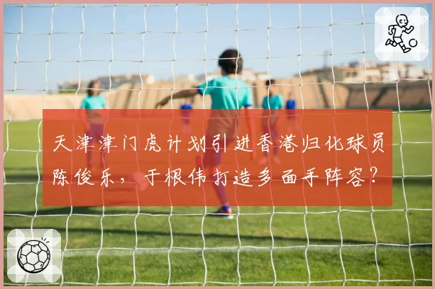 天津津门虎计划引进香港归化球员陈俊乐，于根伟打造多面手阵容？
