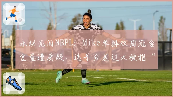 永劫无间NBPL：Mike单排双周冠含金量遭质疑，选手分差过大被指“赛制漏洞”