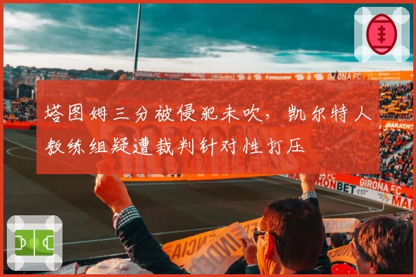 塔图姆三分被侵犯未吹，凯尔特人教练组疑遭裁判针对性打压