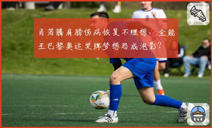 肖若腾肩膀伤病恢复不理想，全能王巴黎奥运奖牌梦想恐成泡影？