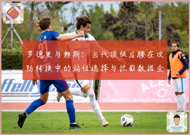 罗德里与赖斯：当代顶级后腰在攻防转换中的站位选择与拦截数据全景对比