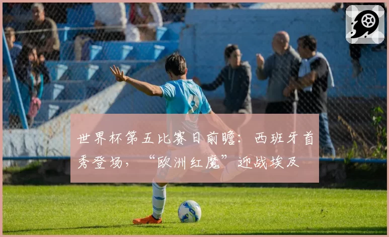 世界杯第五比赛日前瞻:西班牙首秀登场,“欧洲红魔”迎战埃及