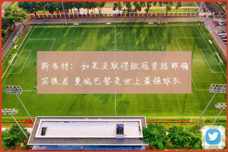 斯洛特：如果没取得欧冠资格那确实很差 曼城巴黎是世上最强球队