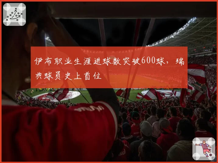 伊布职业生涯进球数突破600球,瑞典球员史上首位