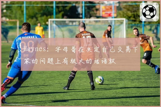 Haynes:字母哥在决定自己交易下家的问题上有极大的话语权