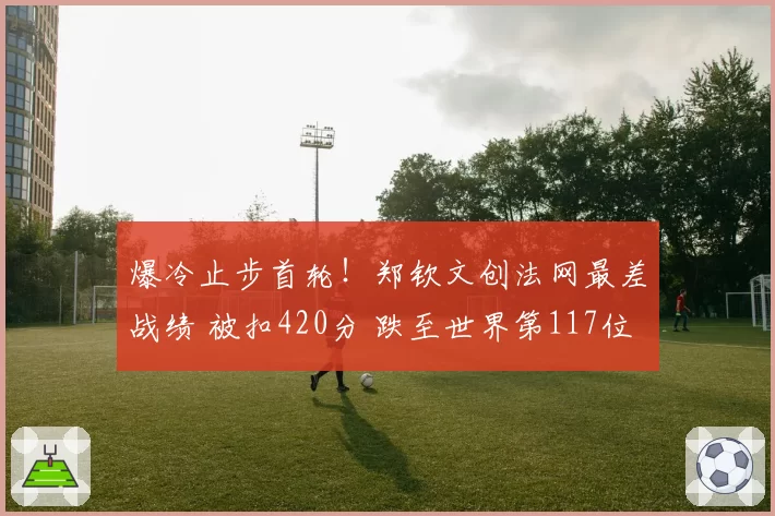 爆冷止步首轮！郑钦文创法网最差战绩 被扣420分 跌至世界第117位
