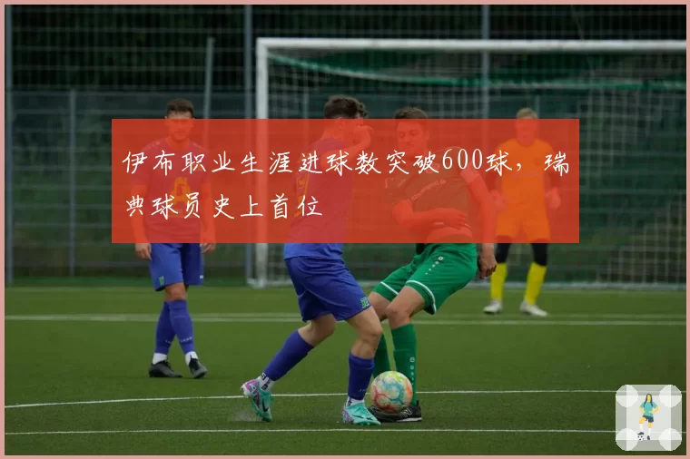 伊布职业生涯进球数突破600球,瑞典球员史上首位