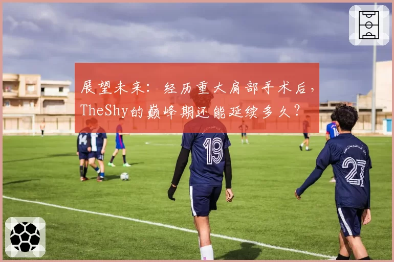 展望未来：经历重大肩部手术后，TheShy的巅峰期还能延续多久？