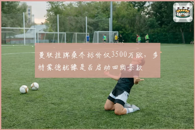 曼联挂牌桑乔标价仅3500万欧,多特蒙德犹豫是否启动回购条款