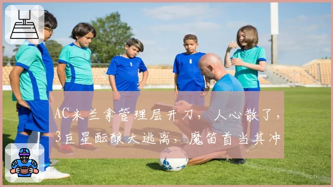 AC米兰拿管理层开刀,人心散了,3巨星酝酿大逃离,魔笛首当其冲