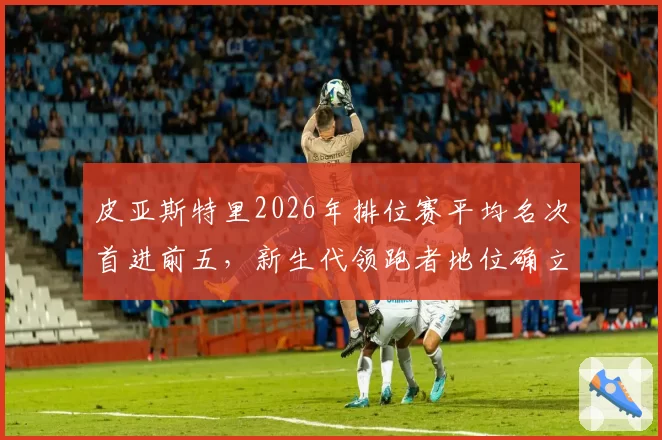 皮亚斯特里2026年排位赛平均名次首进前五，新生代领跑者地位确立