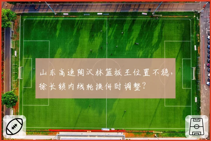 山东高速陶汉林篮板王位置不稳，徐长锁内线轮换何时调整？