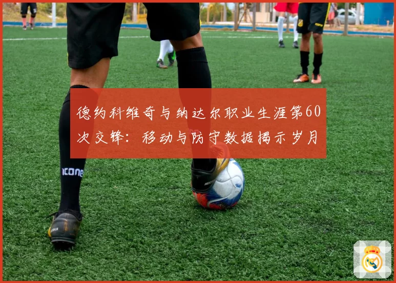 德约科维奇与纳达尔职业生涯第60次交锋：移动与防守数据揭示岁月痕迹