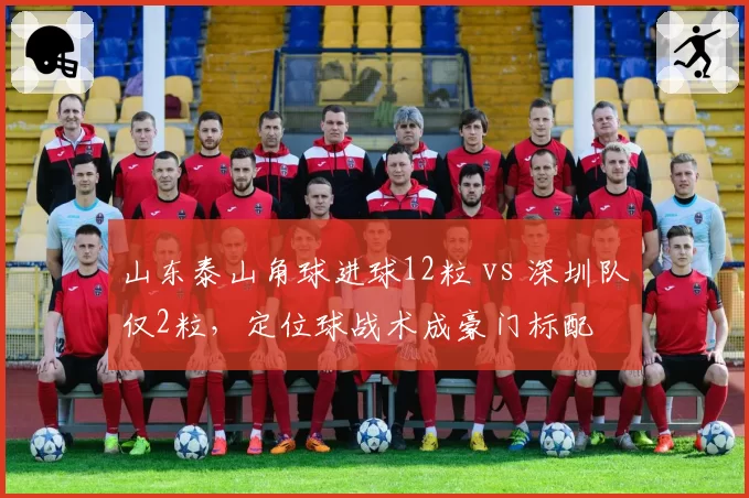 山东泰山角球进球12粒 vs 深圳队仅2粒,定位球战术成豪门标配
