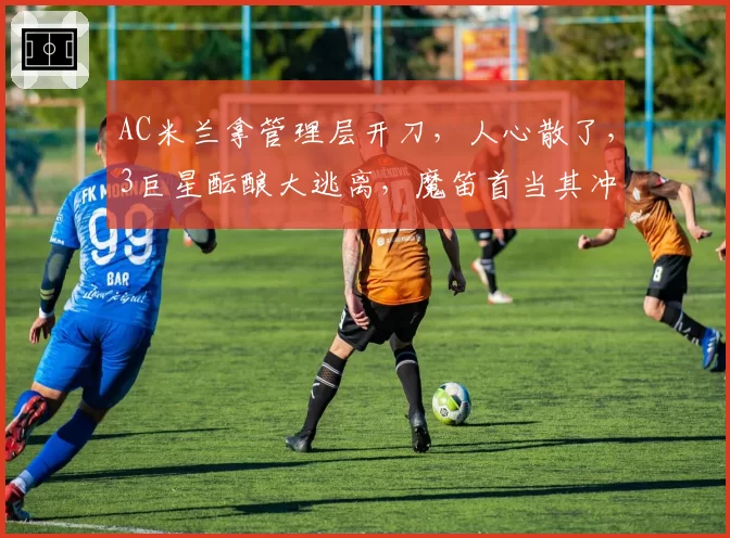 AC米兰拿管理层开刀，人心散了，3巨星酝酿大逃离，魔笛首当其冲