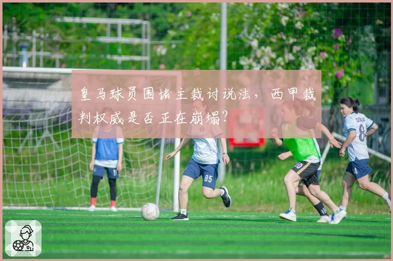 皇马球员围堵主裁讨说法，西甲裁判权威是否正在崩塌？