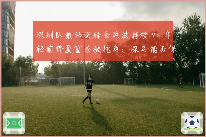 深圳队戴伟浚转会风波持续 vs 年轻前锋夏窗或被挖角,深足能否保住核心?