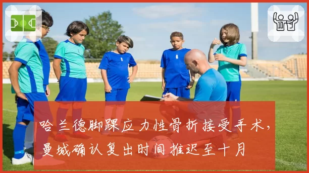 哈兰德脚踝应力性骨折接受手术,曼城确认复出时间推迟至十月