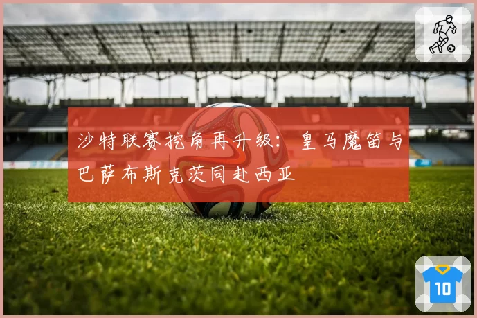 沙特联赛挖角再升级:皇马魔笛与巴萨布斯克茨同赴西亚