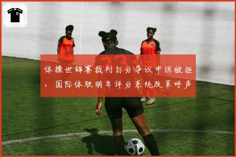 体操世锦赛裁判打分争议申诉被拒，国际体联明年评分系统改革呼声高
