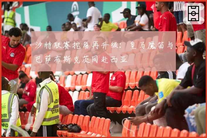 沙特联赛挖角再升级：皇马魔笛与巴萨布斯克茨同赴西亚