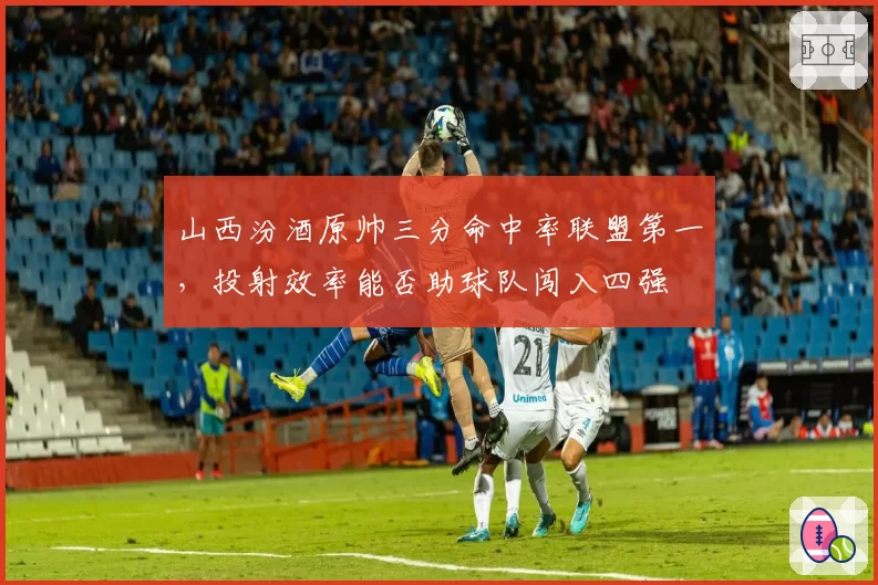 山西汾酒原帅三分命中率联盟第一，投射效率能否助球队闯入四强