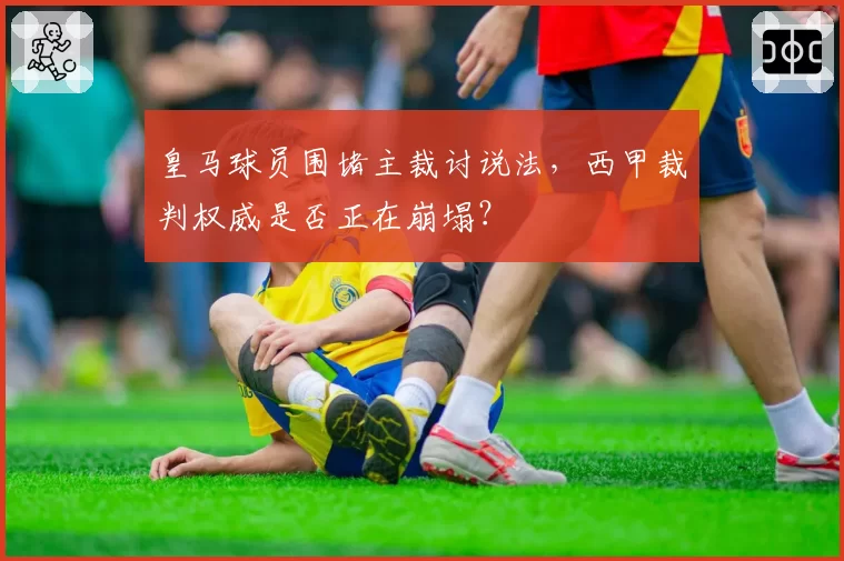 皇马球员围堵主裁讨说法，西甲裁判权威是否正在崩塌？