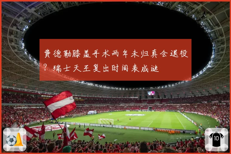费德勒膝盖手术两年未归真会退役?瑞士天王复出时间表成谜