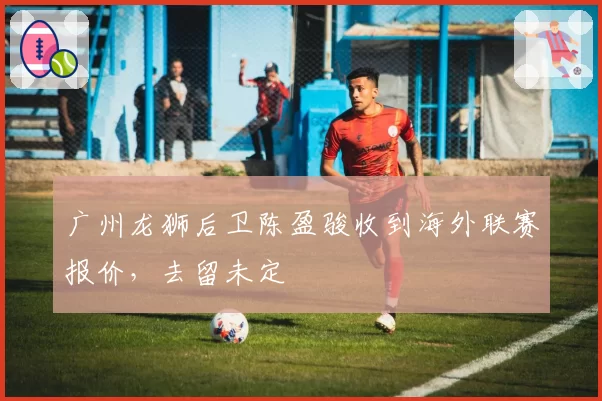 广州龙狮后卫陈盈骏收到海外联赛报价,去留未定