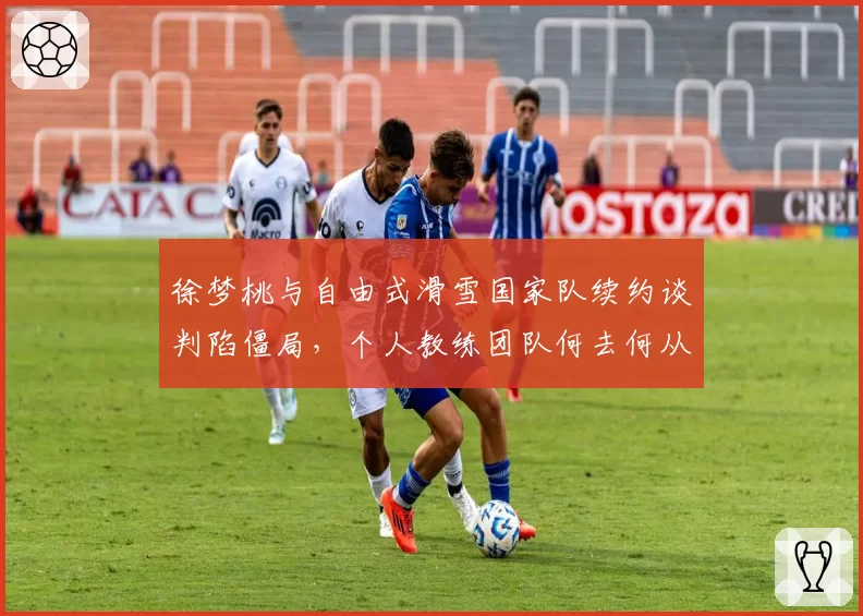 徐梦桃与自由式滑雪国家队续约谈判陷僵局，个人教练团队何去何从？