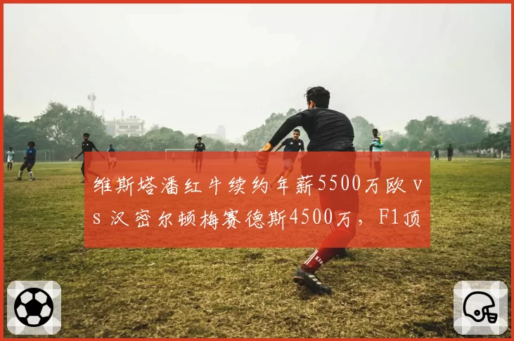 维斯塔潘红牛续约年薪5500万欧 vs 汉密尔顿梅赛德斯4500万，F1顶薪车手合同年限与获胜奖金分化