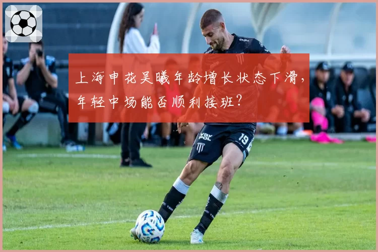 上海申花吴曦年龄增长状态下滑，年轻中场能否顺利接班？