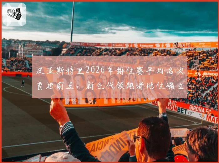 皮亚斯特里2026年排位赛平均名次首进前五，新生代领跑者地位确立