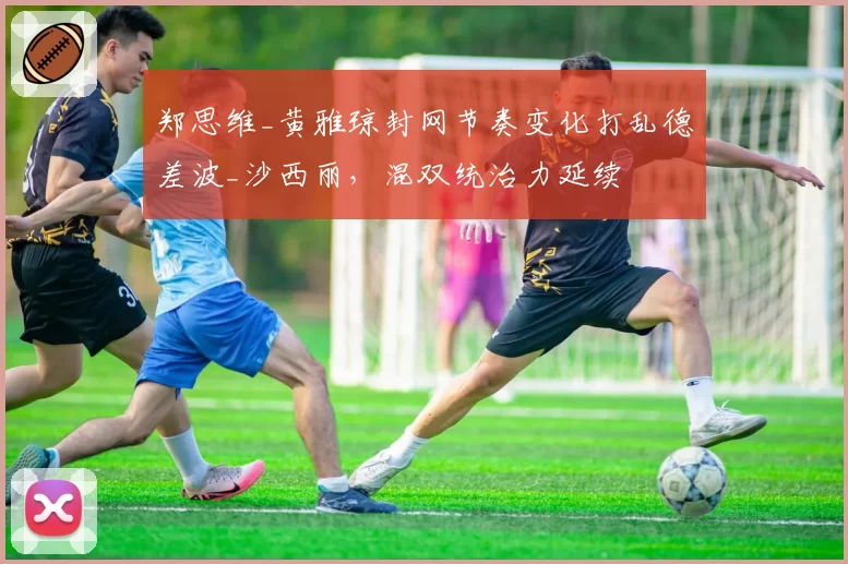 郑思维_黄雅琼封网节奏变化打乱德差波_沙西丽,混双统治力延续