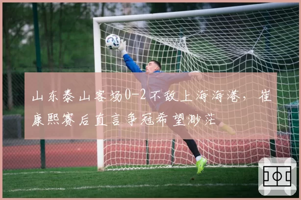 山东泰山客场0-2不敌上海海港，崔康熙赛后直言争冠希望渺茫