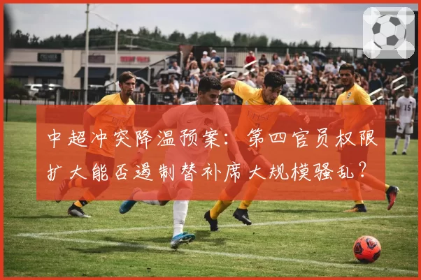 中超冲突降温预案：第四官员权限扩大能否遏制替补席大规模骚乱？