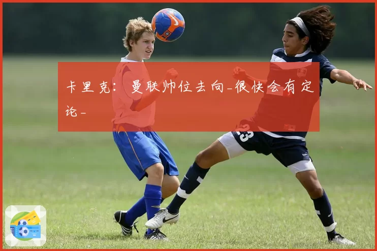 卡里克：曼联帅位去向_很快会有定论_