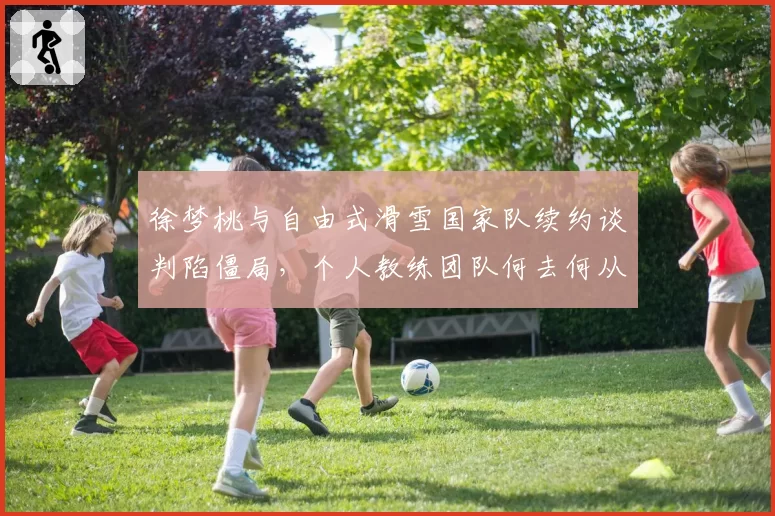 徐梦桃与自由式滑雪国家队续约谈判陷僵局，个人教练团队何去何从？