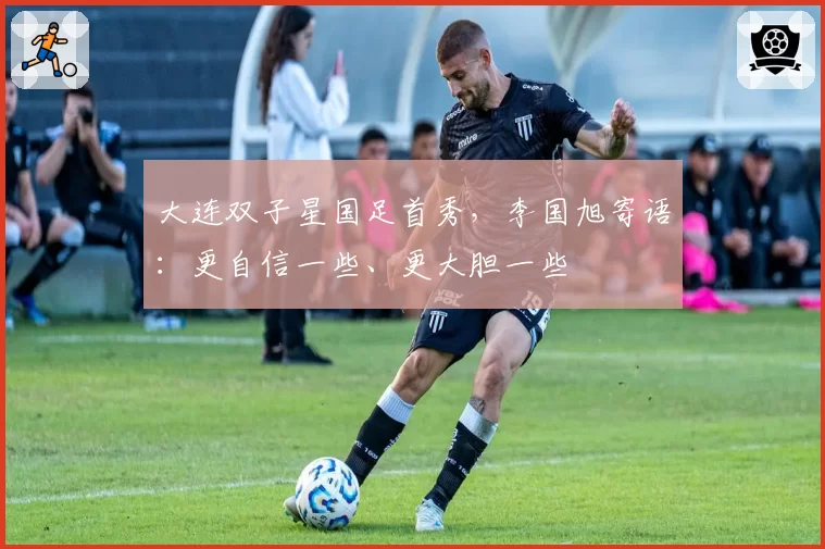 大连双子星国足首秀,李国旭寄语:更自信一些、更大胆一些