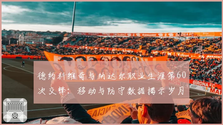 德约科维奇与纳达尔职业生涯第60次交锋：移动与防守数据揭示岁月痕迹