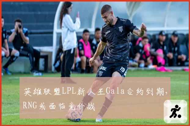 英雄联盟LPL新人王Gala合约到期,RNG或面临竞价战