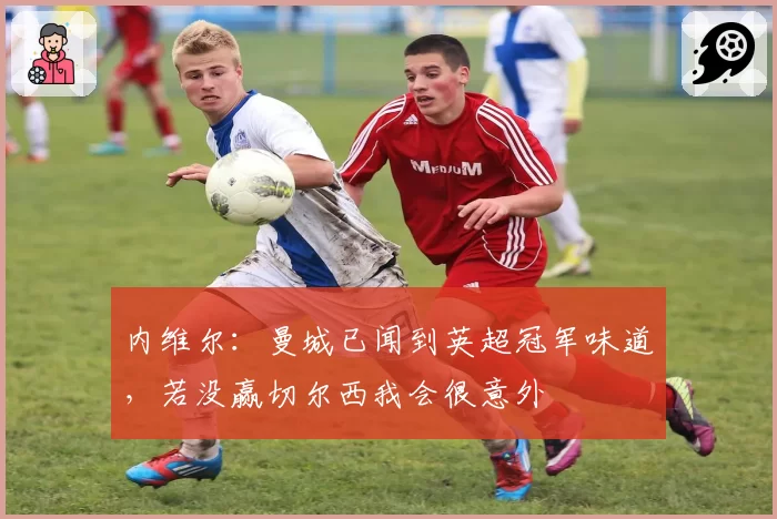 内维尔：曼城已闻到英超冠军味道，若没赢切尔西我会很意外