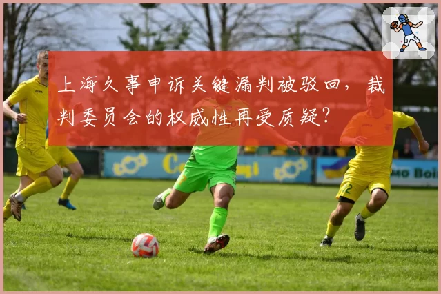 上海久事申诉关键漏判被驳回，裁判委员会的权威性再受质疑？