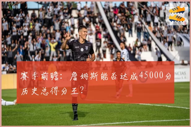 赛季前瞻：詹姆斯能否达成45000分历史总得分王？