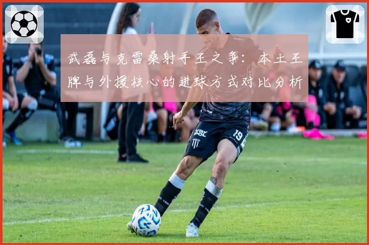 武磊与克雷桑射手王之争：本土王牌与外援核心的进球方式对比分析